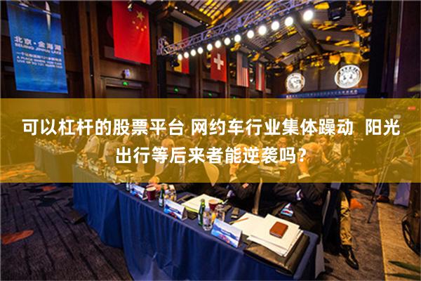 可以杠杆的股票平台 网约车行业集体躁动  阳光出行等后来者能逆袭吗？