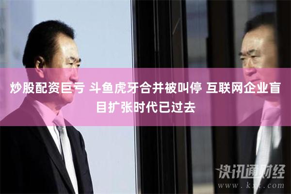 炒股配资巨亏 斗鱼虎牙合并被叫停 互联网企业盲目扩张时代已过去
