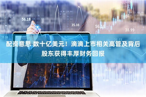 配资意思 数十亿美元！滴滴上市相关高管及背后股东获得丰厚财务回报