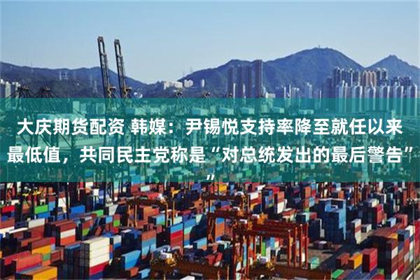 大庆期货配资 韩媒：尹锡悦支持率降至就任以来最低值，共同民主党称是“对总统发出的最后警告”
