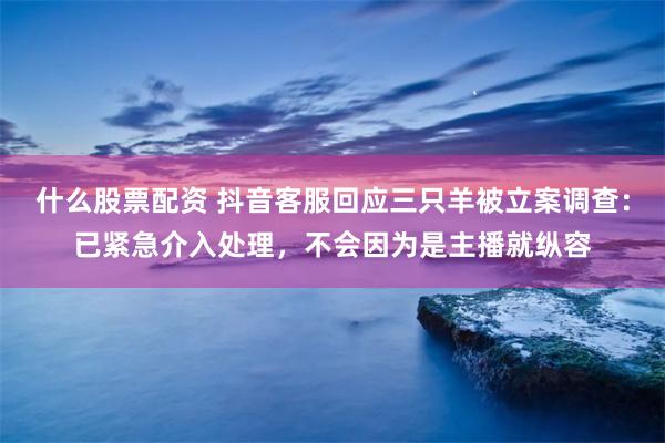 什么股票配资 抖音客服回应三只羊被立案调查：已紧急介入处理，不会因为是主播就纵容