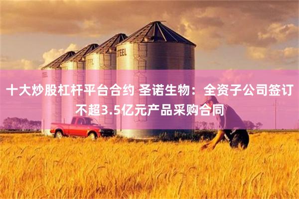 十大炒股杠杆平台合约 圣诺生物：全资子公司签订不超3.5亿元产品采购合同