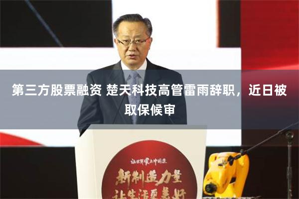 第三方股票融资 楚天科技高管雷雨辞职，近日被取保候审