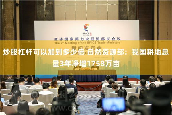 炒股杠杆可以加到多少倍 自然资源部：我国耕地总量3年净增1758万亩