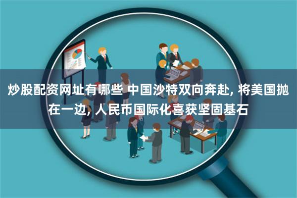 炒股配资网址有哪些 中国沙特双向奔赴, 将美国抛在一边, 人民币国际化喜获坚固基石