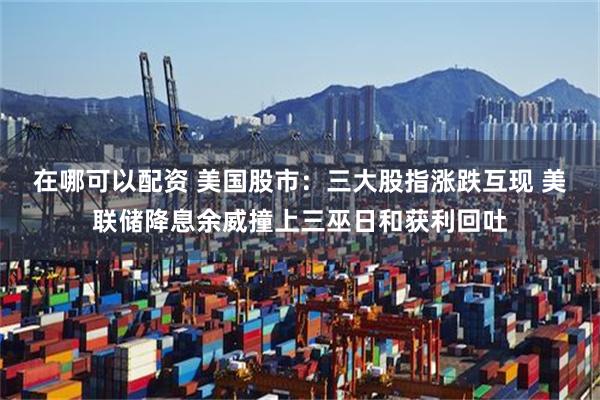 在哪可以配资 美国股市：三大股指涨跌互现 美联储降息余威撞上三巫日和获利回吐