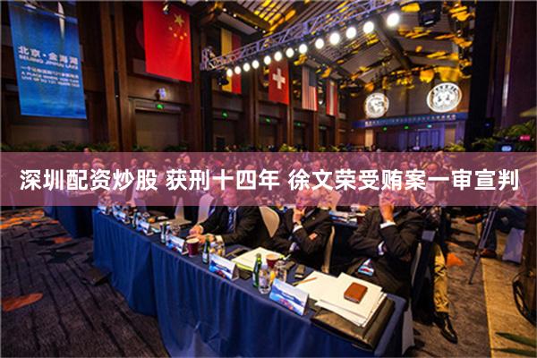 深圳配资炒股 获刑十四年 徐文荣受贿案一审宣判