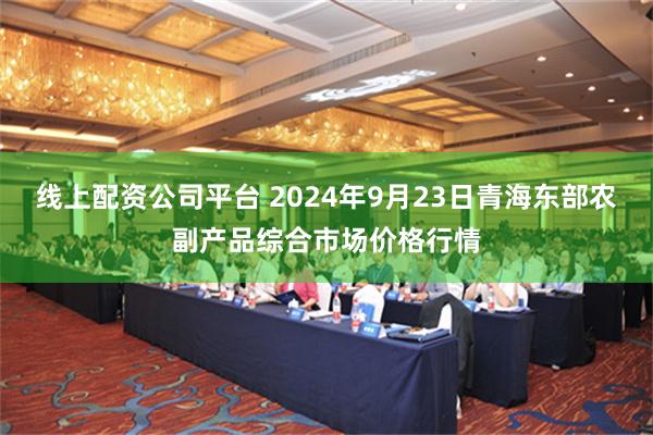 线上配资公司平台 2024年9月23日青海东部农副产品综合市场价格行情