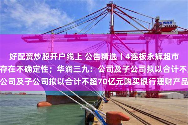 好配资炒股开户线上 公告精选丨4连板永辉超市：公司股东股权转让尚存在不确定性；华润三九：公司及子公司拟以合计不超70亿元购买银行理财产品