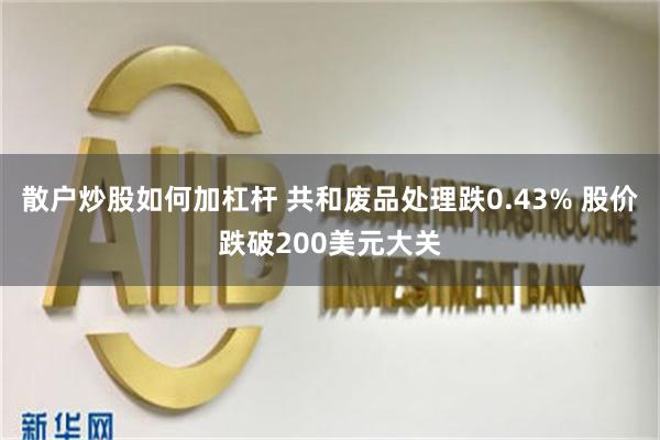 散户炒股如何加杠杆 共和废品处理跌0.43% 股价跌破200美元大关