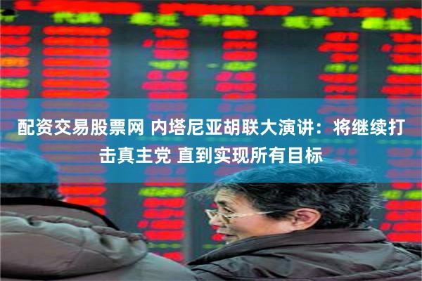 配资交易股票网 内塔尼亚胡联大演讲：将继续打击真主党 直到实现所有目标