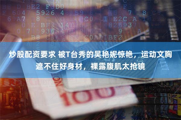 炒股配资要求 被T台秀的吴艳妮惊艳，运动文胸遮不住好身材，裸露腹肌太抢镜