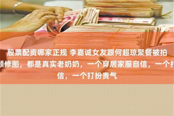 股票配资哪家正规 李嘉诚女友跟何超琼聚餐被拍，没美颜修图，都是真实老奶奶，一个穿居家服自信，一个打扮贵气
