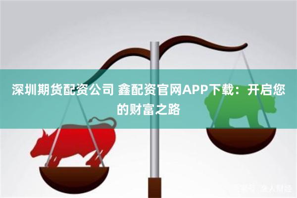 深圳期货配资公司 鑫配资官网APP下载：开启您的财富之路