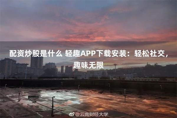 配资炒股是什么 轻趣APP下载安装：轻松社交，趣味无限