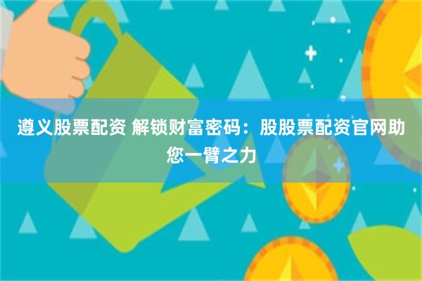 遵义股票配资 解锁财富密码：股股票配资官网助您一臂之力