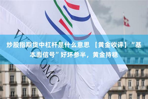 炒股指期货中杠杆是什么意思 【黄金收评】“基本面信号”好坏参半，黄金持稳