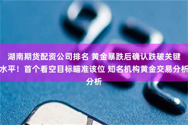 湖南期货配资公司排名 黄金暴跌后确认跌破关键水平！首个看空目标瞄准该位 知名机构黄金交易分析