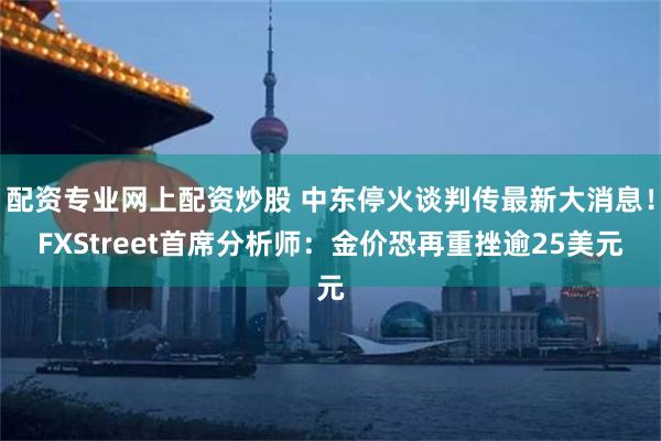配资专业网上配资炒股 中东停火谈判传最新大消息！FXStreet首席分析师：金价恐再重挫逾25美元