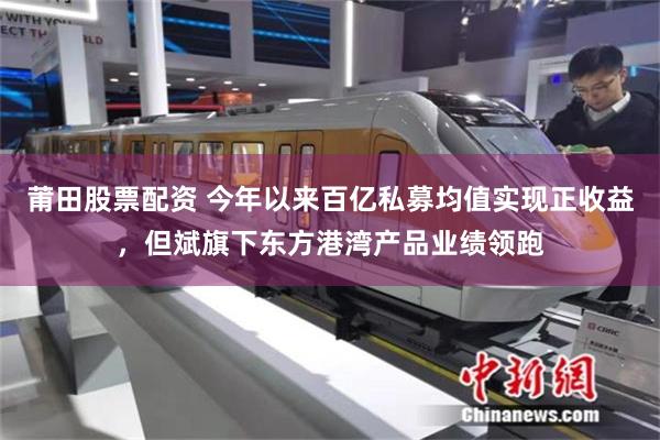莆田股票配资 今年以来百亿私募均值实现正收益，但斌旗下东方港湾产品业绩领跑