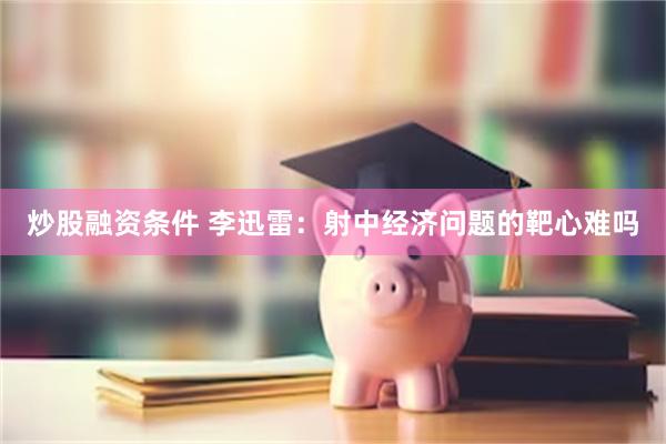 炒股融资条件 李迅雷：射中经济问题的靶心难吗