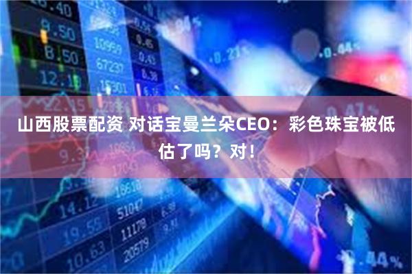 山西股票配资 对话宝曼兰朵CEO：彩色珠宝被低估了吗？对！