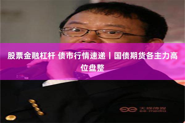 股票金融杠杆 债市行情速递丨国债期货各主力高位盘整