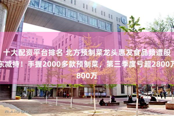 十大配资平台排名 北方预制菜龙头惠发食品频遭股东减持！手握2000多款预制菜，第三季度亏超2800万