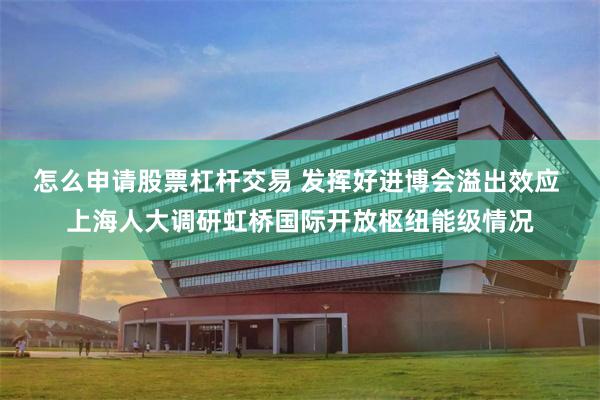怎么申请股票杠杆交易 发挥好进博会溢出效应 上海人大调研虹桥国际开放枢纽能级情况