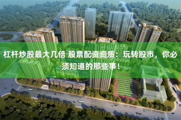 杠杆炒股最大几倍 股票配资资质：玩转股市，你必须知道的那些事！