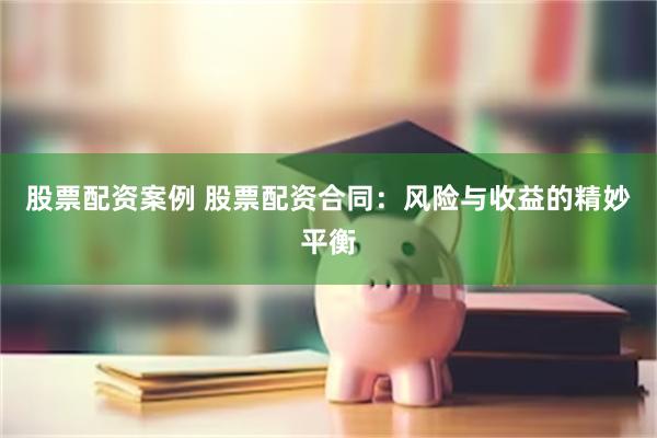 股票配资案例 股票配资合同：风险与收益的精妙平衡