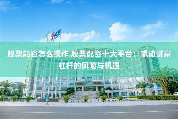 股票融资怎么操作 股票配资十大平台：撬动财富杠杆的风险与机遇
