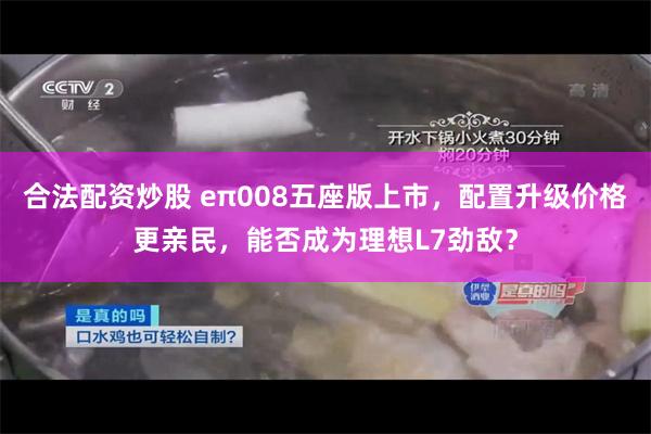 合法配资炒股 eπ008五座版上市，配置升级价格更亲民，能否成为理想L7劲敌？
