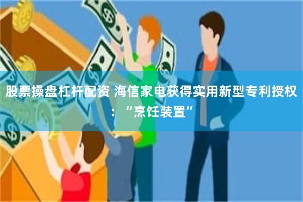 股票操盘杠杆配资 海信家电获得实用新型专利授权：“烹饪装置”