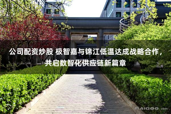公司配资炒股 极智嘉与锦江低温达成战略合作，共启数智化供应链新篇章