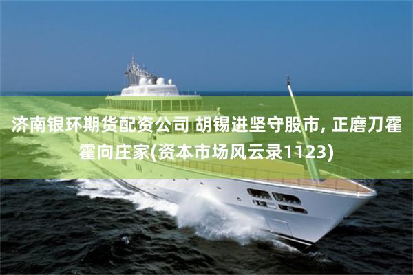 济南银环期货配资公司 胡锡进坚守股市, 正磨刀霍霍向庄家(资本市场风云录1123)