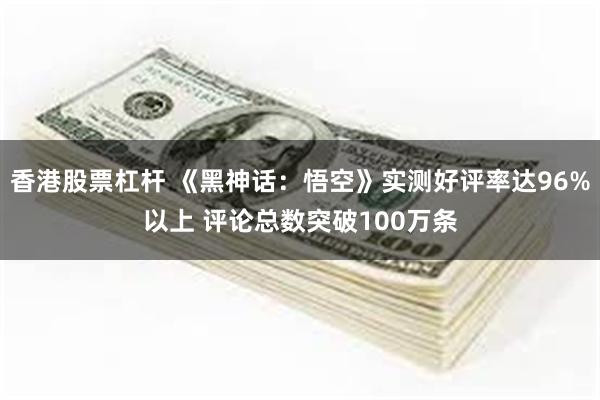 香港股票杠杆 《黑神话：悟空》实测好评率达96%以上 评论总数突破100万条
