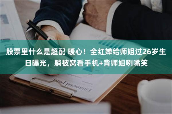 股票里什么是超配 暖心！全红婵给师姐过26岁生日曝光，躺被窝看手机+背师姐咧嘴笑