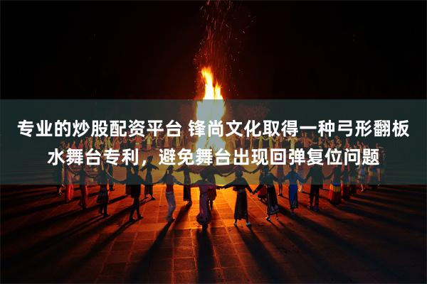 专业的炒股配资平台 锋尚文化取得一种弓形翻板水舞台专利，避免舞台出现回弹复位问题