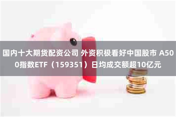 国内十大期货配资公司 外资积极看好中国股市 A500指数ETF（159351）日均成交额超10亿元