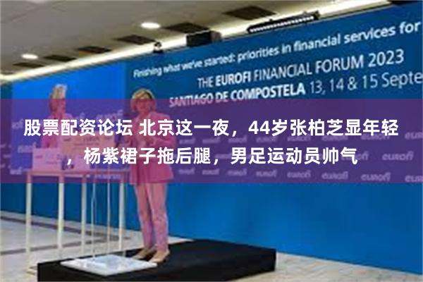 股票配资论坛 北京这一夜，44岁张柏芝显年轻，杨紫裙子拖后腿，男足运动员帅气