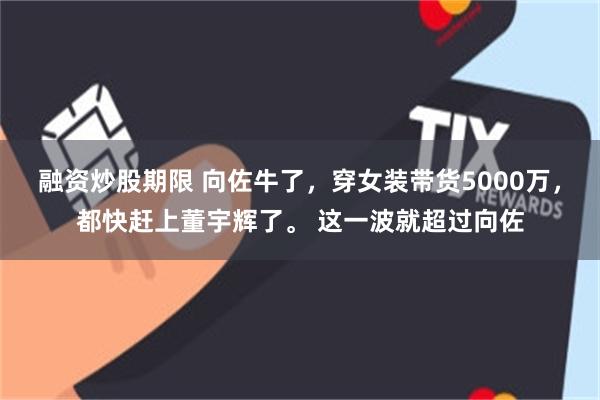 融资炒股期限 向佐牛了，穿女装带货5000万，都快赶上董宇辉了。 这一波就超过向佐