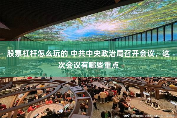 股票杠杆怎么玩的 中共中央政治局召开会议，这次会议有哪些重点