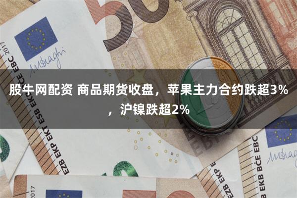 股牛网配资 商品期货收盘，苹果主力合约跌超3%，沪镍跌超2%