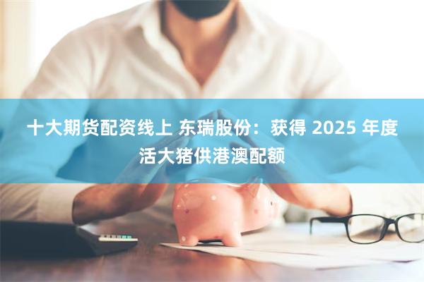 十大期货配资线上 东瑞股份：获得 2025 年度活大猪供港澳配额
