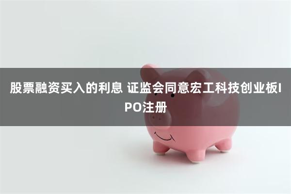 股票融资买入的利息 证监会同意宏工科技创业板IPO注册