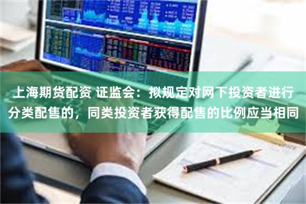 上海期货配资 证监会：拟规定对网下投资者进行分类配售的，同类投资者获得配售的比例应当相同