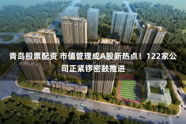 青岛股票配资 市值管理成A股新热点！122家公司正紧锣密鼓推进