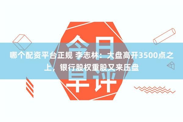 哪个配资平台正规 李志林：大盘高开3500点之上，银行股权重股又来压盘