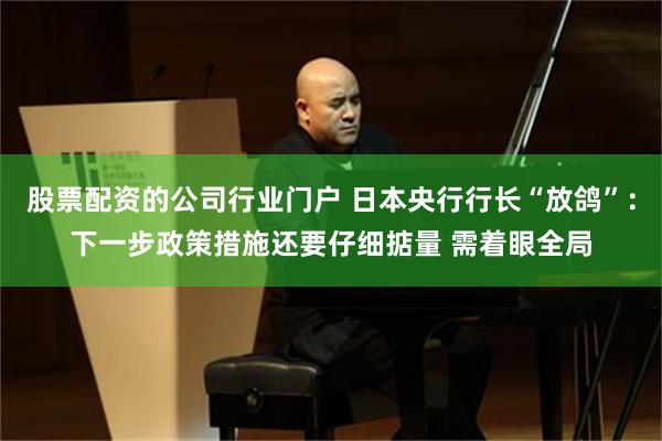 股票配资的公司行业门户 日本央行行长“放鸽”：下一步政策措施还要仔细掂量 需着眼全局